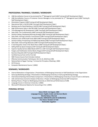 PROFESSIONAL TRAININGS / COURSES / WORKSHOPS
 UNB Accreditation Course to be promoted for 2
nd
Managerial Level (UNB Training & Staff Development Dept.)
 UNB Accreditation Course of Customer Service Managers to be promoted for 2
nd
Managerial Level (UNB Training &
Staff Development Dept.)
 Orientation Program (UNB Training & Staff Development Dept.)
 Operational Risk in Feb’09 (UNB Training & Staff Development Dept.)
 Banking Low for Retail Banking in Feb’09 (UNB Training & Staff Development Dept.)
 High Performance Sales in Nov’08 (UNB Training & Staff Development Dept.)
 Time Management & Development (UNB Training & Staff Development Dept.)
 Sales Skills: The Fundamentals (UNB Training & Staff Development Dept.)
 Solution Selling: Developing Winning Strategy (UNB Training & Staff Development Dept.)
 Sales Skills: Gaining Customer Commitment (UNB Training & Staff Development Dept.)
 Proficient User of Microsoft Excel 2003 (UNB Training & Staff Development Dept.)
 Solution Selling: Prospecting and Addressing Needs (UNB Training & Staff Development Dept.)
 Sales Skills: Overcoming Obstacles (UNB Training & Staff Development Dept.)
 E-mail Etiquette: Email in the Work Place (UNB Training & Staff Development Dept.)
 Selling Skills by Quest Company (CIB Training & Staff Development Dept.)
 Superior Quality Service (SQS) Waste GATO Co. (CIB Training & Staff Development Dept.)
 Forgery and Falsification Central Bank of Egypt (CIB Training & Staff Development Dept.)
 Business Etiquette (CIB Training & Staff Development Dept.)
 Certified Course from UK for First Aid
 SME Finance Course from Emirates Institute
 Effective Communication Techniques| Oct 21-22, 2014 from EIBS
 National Bank of Egypt Training | To know the Principles of Banking | 2003
 IELTS Course
 Computer Maintenance Course | (2002)
SEMINARS / WORKSHOPS
 Internal Motivation in Organization | Presentation at Wollongong University on Staff Satisfaction in the Organization
 Samsung Marketing Strategy | Presentation at Wollongong University on Samsung Marketing Strategy
 International Banking Interest Rates Comparison | Presentation at Wollongong University on Cost of Fund in UAE Banks
 UAE and Germany Economic Analysis of Business | Project at Wollongong University GDP Comparison
 Banking Theory | Project at Wollongong University on 2014 Annual Performance of UNB
 Language Course in American University | (2005)
 Microsoft Professional Diploma for Accounting at Yat | (2005)
PERSONAL DETAILS
Date of Birth: 1st August, 1984
Languages Known: English, Arabic and German (Basic)
Marital Status: Married
Passport Details: A00916678 (valid till 22/08/2016)
Visa Status: Resident of UAE
Nationality: Egyptian
 