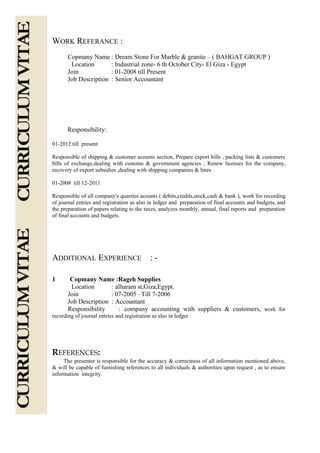 WORK REFERANCE :
Copmany Name : Dream Stone For Marble & granite – ( BAHGAT GROUP )
Location : Industrial zone- 6 th October City- El Giza - Egypt
Join : 01-2008 till Present
Job Description : Senior Accountant
Responsibility:
01-2012 till present
Responsible of shipping & customer acounts section, Prepare export bills , packing lists & customers
bills of exchange,dealing with customs & government agencies , Renew licenses for the company,
recovery of export subsidies ,dealing with shipping companies & lines
01-2008 till 12-2011
Responsible of all company's quarries acounts ( debits,credits,stock,cash & bank ), work for recording
of journal entries and registration as also in ledger and preparation of final accounts and budgets, and
the preparation of papers relating to the taxes, analyzes monthly, annual, final reports and preparation
of final accounts and budgets.
ADDITIONAL EXPERIENCE : -
1 Copmany Name :Rageh Supplies
Location : alharam st,Giza,Egypt.
Join : 07-2005 –Till 7-2006
Job Description : Accountant
Responsibility : company accounting with suppliers & customers, work for
recording of journal entries and registration as also in ledger
REFERENCES:
The presenter is responsible for the accuracy & correctness of all information mentioned above,
& will be capable of furnishing references to all individuals & authorities upon request , as to ensure
information integrity.
 
