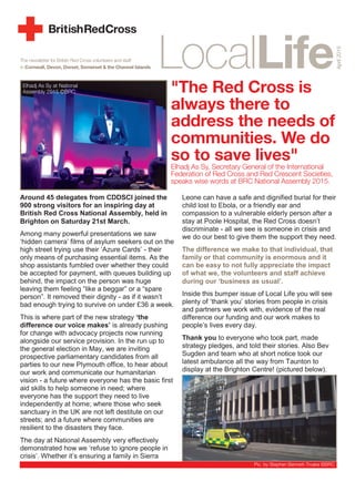 The newsletter for British Red Cross volunteers and staff
in Cornwall, Devon, Dorset, Somerset & the Channel Islands
"The Red Cross is
always there to
address the needs of
communities. We do
so to save lives"
Elhadj As Sy, Secretary General of the International
Federation of Red Cross and Red Crescent Societies,
speaks wise words at BRC National Assembly 2015.
Around 45 delegates from CDDSCI joined the
900 strong visitors for an inspiring day at
British Red Cross National Assembly, held in
Brighton on Saturday 21st March.
Among many powerful presentations we saw
‘hidden camera’ films of asylum seekers out on the
high street trying use their ‘Azure Cards’ - their
only means of purchasing essential items. As the
shop assistants fumbled over whether they could
be accepted for payment, with queues building up
behind, the impact on the person was huge
leaving them feeling “like a beggar” or a “spare
person”. It removed their dignity - as if it wasn’t
bad enough trying to survive on under £36 a week.
This is where part of the new strategy ‘the
difference our voice makes’ is already pushing
for change with advocacy projects now running
alongside our service provision. In the run up to
the general election in May, we are inviting
prospective parliamentary candidates from all
parties to our new Plymouth office, to hear about
our work and communicate our humanitarian
vision - a future where everyone has the basic first
aid skills to help someone in need; where
everyone has the support they need to live
independently at home; where those who seek
sanctuary in the UK are not left destitute on our
streets; and a future where communities are
resilient to the disasters they face.
The day at National Assembly very effectively
demonstrated how we ‘refuse to ignore people in
crisis’. Whether it’s ensuring a family in Sierra
Leone can have a safe and dignified burial for their
child lost to Ebola, or a friendly ear and
compassion to a vulnerable elderly person after a
stay at Poole Hospital, the Red Cross doesn’t
discriminate - all we see is someone in crisis and
we do our best to give them the support they need.
The difference we make to that individual, that
family or that community is enormous and it
can be easy to not fully appreciate the impact
of what we, the volunteers and staff achieve
during our ‘business as usual’.
Inside this bumper issue of Local Life you will see
plenty of ‘thank you’ stories from people in crisis
and partners we work with, evidence of the real
difference our funding and our work makes to
people’s lives every day.
Thank you to everyone who took part, made
strategy pledges, and told their stories. Also Bev
Sugden and team who at short notice took our
latest ambulance all the way from Taunton to
display at the Brighton Centre! (pictured below).
April2015
Elhadj As Sy at National
Assembly 2015 ©BRC
Pic. by Stephen Bennett-Troake ©BRC
 