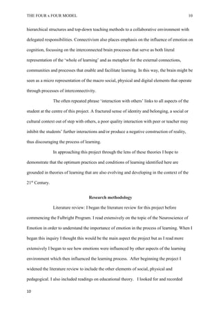 THE FOUR x FOUR MODEL 10
hierarchical structures and top-down teaching methods to a collaborative environment with
delegated responsibilities. Connectivism also places emphasis on the influence of emotion on
cognition, focussing on the interconnected brain processes that serve as both literal
representation of the ‘whole of learning’ and as metaphor for the external connections,
communities and processes that enable and facilitate learning. In this way, the brain might be
seen as a micro representation of the macro social, physical and digital elements that operate
through processes of interconnectivity.
The often repeated phrase ‘interaction with others’ links to all aspects of the
student at the centre of this project. A fractured sense of identity and belonging, a social or
cultural context out of step with others, a poor quality interaction with peer or teacher may
inhibit the students’ further interactions and/or produce a negative construction of reality,
thus discouraging the process of learning.
In approaching this project through the lens of these theories I hope to
demonstrate that the optimum practices and conditions of learning identified here are
grounded in theories of learning that are also evolving and developing in the context of the
21st
Century.
Research methodology
Literature review: I began the literature review for this project before
commencing the Fulbright Program. I read extensively on the topic of the Neuroscience of
Emotion in order to understand the importance of emotion in the process of learning. When I
began this inquiry I thought this would be the main aspect the project but as I read more
extensively I began to see how emotions were influenced by other aspects of the learning
environment which then influenced the learning process. After beginning the project I
widened the literature review to include the other elements of social, physical and
pedagogical. I also included readings on educational theory. I looked for and recorded
10
 
