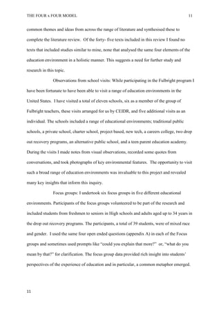 THE FOUR x FOUR MODEL 11
common themes and ideas from across the range of literature and synthesised these to
complete the literature review. Of the forty- five texts included in this review I found no
texts that included studies similar to mine, none that analysed the same four elements of the
education environment in a holistic manner. This suggests a need for further study and
research in this topic.
Observations from school visits: While participating in the Fulbright program I
have been fortunate to have been able to visit a range of education environments in the
United States. I have visited a total of eleven schools, six as a member of the group of
Fulbright teachers, these visits arranged for us by CEIDR, and five additional visits as an
individual. The schools included a range of educational environments; traditional public
schools, a private school, charter school, project based, new tech, a careers college, two drop
out recovery programs, an alternative public school, and a teen parent education academy.
During the visits I made notes from visual observations, recorded some quotes from
conversations, and took photographs of key environmental features. The opportunity to visit
such a broad range of education environments was invaluable to this project and revealed
many key insights that inform this inquiry.
Focus groups: I undertook six focus groups in five different educational
environments. Participants of the focus groups volunteered to be part of the research and
included students from freshmen to seniors in High schools and adults aged up to 34 years in
the drop out recovery programs. The participants, a total of 39 students, were of mixed race
and gender. I used the same four open ended questions (appendix A) in each of the Focus
groups and sometimes used prompts like “could you explain that more?” or, “what do you
mean by that?” for clarification. The focus group data provided rich insight into students’
perspectives of the experience of education and in particular, a common metaphor emerged.
11
 