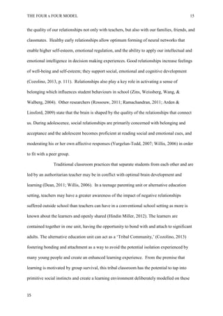 THE FOUR x FOUR MODEL 15
the quality of our relationships not only with teachers, but also with our families, friends, and
classmates. Healthy early relationships allow optimum forming of neural networks that
enable higher self-esteem, emotional regulation, and the ability to apply our intellectual and
emotional intelligence in decision making experiences. Good relationships increase feelings
of well-being and self-esteem; they support social, emotional and cognitive development
(Cozolino, 2013, p. 111). Relationships also play a key role in activating a sense of
belonging which influences student behaviours in school (Zins, Weissberg, Wang, &
Walberg, 2004). Other researchers (Rossouw, 2011; Ramachandran, 2011; Arden &
Linsford, 2009) state that the brain is shaped by the quality of the relationships that connect
us. During adolescence, social relationships are primarily concerned with belonging and
acceptance and the adolescent becomes proficient at reading social and emotional cues, and
moderating his or her own affective responses (Yurgelun-Todd, 2007; Willis, 2006) in order
to fit with a peer group.
Traditional classroom practices that separate students from each other and are
led by an authoritarian teacher may be in conflict with optimal brain development and
learning (Dean, 2011; Willis, 2006). In a teenage parenting unit or alternative education
setting, teachers may have a greater awareness of the impact of negative relationships
suffered outside school than teachers can have in a conventional school setting as more is
known about the learners and openly shared (Hindin Miller, 2012). The learners are
contained together in one unit, having the opportunity to bond with and attach to significant
adults. The alternative education unit can act as a ‘Tribal Community,’ (Cozolino, 2013)
fostering bonding and attachment as a way to avoid the potential isolation experienced by
many young people and create an enhanced learning experience. From the premise that
learning is motivated by group survival, this tribal classroom has the potential to tap into
primitive social instincts and create a learning environment deliberately modelled on these
15
 