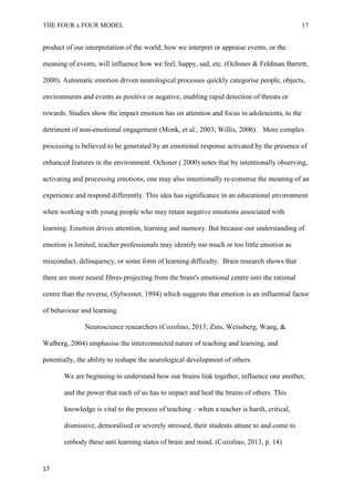 THE FOUR x FOUR MODEL 17
product of our interpretation of the world; how we interpret or appraise events, or the
meaning of events, will influence how we feel; happy, sad, etc. (Ochsner & Feldman Barrett,
2000). Automatic emotion driven neurological processes quickly categorise people, objects,
environments and events as positive or negative, enabling rapid detection of threats or
rewards. Studies show the impact emotion has on attention and focus in adolescents, to the
detriment of non-emotional engagement (Monk, et al., 2003; Willis, 2006). More complex
processing is believed to be generated by an emotional response activated by the presence of
enhanced features in the environment. Ochsner ( 2000) notes that by intentionally observing,
activating and processing emotions, one may also intentionally re-construe the meaning of an
experience and respond differently. This idea has significance in an educational environment
when working with young people who may retain negative emotions associated with
learning. Emotion drives attention, learning and memory. But because our understanding of
emotion is limited, teacher professionals may identify too much or too little emotion as
misconduct, delinquency, or some form of learning difficulty. Brain research shows that
there are more neural fibres projecting from the brain's emotional centre into the rational
centre than the reverse, (Sylwester, 1994) which suggests that emotion is an influential factor
of behaviour and learning.
Neuroscience researchers (Cozolino, 2013; Zins, Weissberg, Wang, &
Walberg, 2004) emphasise the interconnected nature of teaching and learning, and
potentially, the ability to reshape the neurological development of others.
We are beginning to understand how our brains link together, influence one another,
and the power that each of us has to impact and heal the brains of others. This
knowledge is vital to the process of teaching – when a teacher is harsh, critical,
dismissive, demoralised or severely stressed, their students attune to and come to
embody these anti learning states of brain and mind. (Cozolino, 2013, p. 14)
17
 