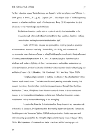 THE FOUR x FOUR MODEL 19
Further, education spaces “both shape and are shaped by wider social processes” (Theim, H.,
2009, quoted in Brooks, 2012, p. 6). Cuyvers (2011) links higher levels of wellbeing among
students in schools with higher levels of infrastructure. Lang (2010) argues that physical
spaces and social relationships are intertwined:
The built environment can be seen as a cultural artefact that is embedded in the
process through which individuals build and form their identities. Facilities embody
cultural values and imply standards of behaviour. (p3.)
Mater (2010) links physical environment to a positive impact on academic
achievement and increased creativity. Sustainability, flexibility, and awareness of
environmental issues that are reflected in school buildings also contribute to the development
of learning and learner (Kuuskorpi & N., 2011). Carefully designed elements such as
windows, wall surfaces, lighting, air flow, common spaces and outdoor areas encourage
social participation, promote safety and comfort as well as facilitate a sense of belonging and
wellbeing (Cuyvers, 2011; Hawkins, 1980; Kuuskorpi, 2011; Van Note Chism, 2002).
The physical environment or material conditions of the school contain within
them an implicit curriculum. This is the unwritten and possibly unintended learning that
students experience from the often symbolic messages imparted through these facilities.
Researchers (Titman, 1994) have found that self-identity is related to place-identity and
changes in environment result in changes in behaviour. School environments contain
elements that convey a sense of belonging or not belonging.
Learning facilities that de-institutionalise the environment are more domestic
or homelike in character. Design themes that deliberately incorporate domestic features and
furnishings seek to “humanize” (Khan, 2012) learning and others that include open and
interconnecting spaces reflect the principles of project and inquiry based pedagogy (Hille,
2011). The importance of emotional and social experience within learning spaces is
19
 