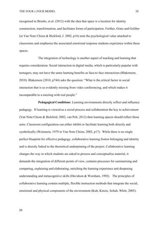THE FOUR x FOUR MODEL 20
recognised in Brooks, et.al. (2012) with the idea that space is a location for identity
construction, transformation, and facilitates forms of participation. Further, Gratz and Goliber
(in Van Note Chism & Bickford, J. 2002, p16) note the psychological value attached to
classrooms and emphasise the associated emotional response students experience within these
spaces.
The integration of technology is another aspect of teaching and learning that
requires consideration. Social interaction in digital media, which is particularly popular with
teenagers, may not have the same learning benefits as face-to face interactions (Blakemore,
2010). Blakemore (2010, p744) asks the question: “What is the critical factor in social
interaction that is so evidently missing from video conferencing, and which makes it
incomparable to a meeting with real people.”
Pedagogical Conditions: Learning environments directly reflect and influence
pedagogy. If learning is viewed as a social process and collaboration the key to achievement
(Van Note Chism & Bickford, 2002; van Pelt, 2012) then learning spaces should reflect those
aims. Classroom configuration can either inhibit or facilitate learning both directly and
symbolically (Weinstein, 1979 in Van Note Chism, 2002, p17). While there is no single
perfect blueprint for effective pedagogy, collaborative learning fosters belonging and identity
and is directly linked to the theoretical underpinning of the project. Collaborative learning
changes the way in which students are asked to process and conceptualise material, it
demands the integration of different points of view, contains processes for summarising and
comparing, explaining and elaborating, enriching the learning experience and deepening
understanding and metacognitive skills (Davidson & Worsham, 1992). The principles of
collaborative learning contain multiple, flexible instruction methods that integrate the social,
emotional and physical components of the environment (Kuh, Kinzie, Schuh, Whitt, 2005).
20
 