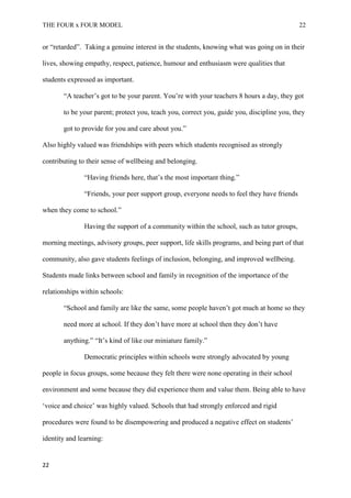 THE FOUR x FOUR MODEL 22
or “retarded”. Taking a genuine interest in the students, knowing what was going on in their
lives, showing empathy, respect, patience, humour and enthusiasm were qualities that
students expressed as important.
“A teacher’s got to be your parent. You’re with your teachers 8 hours a day, they got
to be your parent; protect you, teach you, correct you, guide you, discipline you, they
got to provide for you and care about you.”
Also highly valued was friendships with peers which students recognised as strongly
contributing to their sense of wellbeing and belonging.
“Having friends here, that’s the most important thing.”
“Friends, your peer support group, everyone needs to feel they have friends
when they come to school.”
Having the support of a community within the school, such as tutor groups,
morning meetings, advisory groups, peer support, life skills programs, and being part of that
community, also gave students feelings of inclusion, belonging, and improved wellbeing.
Students made links between school and family in recognition of the importance of the
relationships within schools:
“School and family are like the same, some people haven’t got much at home so they
need more at school. If they don’t have more at school then they don’t have
anything.” “It’s kind of like our miniature family.”
Democratic principles within schools were strongly advocated by young
people in focus groups, some because they felt there were none operating in their school
environment and some because they did experience them and value them. Being able to have
‘voice and choice’ was highly valued. Schools that had strongly enforced and rigid
procedures were found to be disempowering and produced a negative effect on students’
identity and learning:
22
 