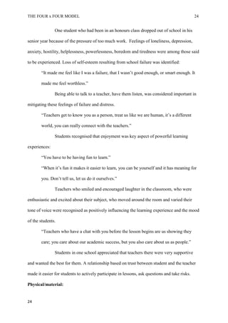 THE FOUR x FOUR MODEL 24
One student who had been in an honours class dropped out of school in his
senior year because of the pressure of too much work. Feelings of loneliness, depression,
anxiety, hostility, helplessness, powerlessness, boredom and tiredness were among those said
to be experienced. Loss of self-esteem resulting from school failure was identified:
“It made me feel like I was a failure, that I wasn’t good enough, or smart enough. It
made me feel worthless.”
Being able to talk to a teacher, have them listen, was considered important in
mitigating these feelings of failure and distress.
“Teachers get to know you as a person, treat us like we are human, it’s a different
world, you can really connect with the teachers.”
Students recognised that enjoyment was key aspect of powerful learning
experiences:
“You have to be having fun to learn.”
“When it’s fun it makes it easier to learn, you can be yourself and it has meaning for
you. Don’t tell us, let us do it ourselves.”
Teachers who smiled and encouraged laughter in the classroom, who were
enthusiastic and excited about their subject, who moved around the room and varied their
tone of voice were recognised as positively influencing the learning experience and the mood
of the students.
“Teachers who have a chat with you before the lesson begins are us showing they
care; you care about our academic success, but you also care about us as people.”
Students in one school appreciated that teachers there were very supportive
and wanted the best for them. A relationship based on trust between student and the teacher
made it easier for students to actively participate in lessons, ask questions and take risks.
Physical/material:
24
 