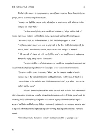 THE FOUR x FOUR MODEL 25
The lack of windows in classrooms was a significant recurring theme from the focus
groups, as was overcrowding in classrooms.
“It makes me feel like a slave again, all stacked in a dark room with all those bodies
and you can smell them.”
The florescent lighting was considered harsh or too bright and the lack of
natural light made students feel tired and many experienced feelings of being trapped:
“No natural light, no air in the rooms, it feels like being trapped in a box.”
“Not having any windows, as soon as you walk in the door it affects your mood, its
hostile, there’s an automatic tension, the doors are shut and you’re trapped.”
“I felt trapped, it’s like a jail cell, you feel like you’ve got shackles on, it makes you
depressed, angry. They are bad classrooms.”
The concrete blocks of classrooms were considered a negative feature and one
student had attached feelings of failure to this aspect of the classroom environments:
“The concrete blocks are depressing. When I see the concrete blocks in here it
reminds me of the walls in the school and I get the same bad feelings. I’d just sit in
class and stare at the walls because I didn’t understand stuff, now when I stare at the
walls I feel the same”
Students appreciated the efforts some teachers went to make their rooms more
interesting, using colour and visually interesting displays or posters. Using a quote board for
recording funny or interesting things said in class was highly valued as contributing to a
sense of wellbeing and belonging. Bright colours and variation between rooms was also seen
as a positive factor contributing to feelings of wellbeing. Feelings of homeliness were also
valued:
“They should make them more homely, more comfortable, so you feel safe.”
25
 