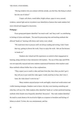 THE FOUR x FOUR MODEL 26
“Having windows lets you connect with the outside, you feel free, like being in school
but also out of school.”
Carpet, soft chairs, round tables, bright colours, space to move around,
windows, natural light and air circulation were identified as features that made students feel
more relaxed and engaged in classrooms.
Pedagogy:
Focus group participants identified “too much work’ and ‘busy work’ as contributing
to feelings of stress and despair. The need for processing time and teaching methods that
allowed ‘hands on’ learning with choice and variety were valued.
“We need more time to process stuff, not always reading and writing, I don’t learn
that way, getting to choose the work, I have to enjoy the work - labs are fun because
its hands on.”
Students also valued real life experiences as central to their engagement in
learning, along with face to face interaction with teachers. The use of film clips and DVDs
was not especially enjoyed and some students experienced frustration when teachers used
these methods without further face to face explanations.
“They expect you to watch a video and learn from that, then when you don’t get it
they tell you to just watch the video again. I really need face to face, that’s how I
learn, the video doesn’t work for me.”
Many students enjoyed project work and highly valued real world context and
visible learning strategies. Students want to know why they were learning something and
what they will use it for. Male students often identified ‘hands on’ as their preferred learning
methods while female more frequently identified ‘discussion’. One male student identified
the need to create drama or be involved in fights as a response to boredom and feelings of
failure at school. To him, this was entertainment, and fun.
26
 