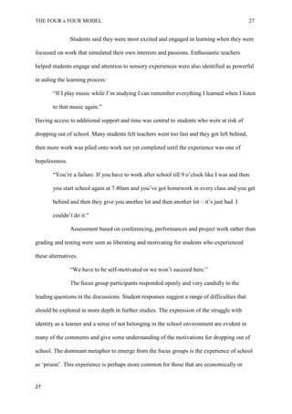 THE FOUR x FOUR MODEL 27
Students said they were most excited and engaged in learning when they were
focussed on work that simulated their own interests and passions. Enthusiastic teachers
helped students engage and attention to sensory experiences were also identified as powerful
in aiding the learning process:
“If I play music while I’m studying I can remember everything I learned when I listen
to that music again.”
Having access to additional support and time was central to students who were at risk of
dropping out of school. Many students felt teachers went too fast and they got left behind,
then more work was piled onto work not yet completed until the experience was one of
hopelessness.
“You’re a failure. If you have to work after school till 9 o’clock like I was and then
you start school again at 7.40am and you’ve got homework in every class and you get
behind and then they give you another lot and then another lot – it’s just bad. I
couldn’t do it.”
Assessment based on conferencing, performances and project work rather than
grading and testing were seen as liberating and motivating for students who experienced
these alternatives.
“We have to be self-motivated or we won’t succeed here.”
The focus group participants responded openly and very candidly to the
leading questions in the discussions. Student responses suggest a range of difficulties that
should be explored in more depth in further studies. The expression of the struggle with
identity as a learner and a sense of not belonging in the school environment are evident in
many of the comments and give some understanding of the motivations for dropping out of
school. The dominant metaphor to emerge from the focus groups is the experience of school
as ‘prison’. This experience is perhaps more common for those that are economically or
27
 