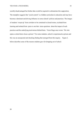 THE FOUR x FOUR MODEL 28
socially disadvantaged but further data would be required to substantiate this supposition.
The metaphor suggests that ‘social control’ is a hidden curriculum in education and may have
become a dominant and driving influence in some schools’ policies and practices. The images
of students ‘swept up’ from corridors to be contained in closed rooms, excluded from
learning and isolated from peers is one that raises questions about the impact of such
practices and the underlying motivations behind them. Victor Hugo once wrote: “He who
opens a school door closes a prison.” For some students, school is experienced as prison and
this was an unexpected and shocking finding that emerged from this inquiry. Figure 2.
below describes some of the reasons students gave for dropping out of school.
28
 