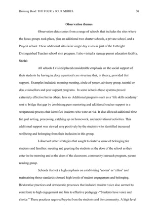 Running Head: THE FOUR x FOUR MODEL 30
Observation themes
Observation data comes from a range of schools that includes the sites where
the focus groups took place, plus an additional two charter schools, a private school, and a
Project school. These additional sites were single day visits as part of the Fulbright
Distinguished Teacher school visit program. I also visited a teenage parent education facility.
Social:
All schools I visited placed considerable emphasis on the social support of
their students by having in place a pastoral care structure that, in theory, provided that
support. Examples included; morning meeting, circle of power, advisory group, tutorial or
den, counsellors and peer support programs. In some schools these systems proved
extremely effective but in others, less so. Additional programs such as a ‘life skills academy’
sort to bridge that gap by combining peer mentoring and additional teacher support in a
wraparound process that identified students who were at risk. It also allowed additional time
for goal setting, processing, catching up on homework, and motivational activities. This
additional support was viewed very positively by the students who identified increased
wellbeing and belonging from their inclusion in this group.
I observed other strategies that sought to foster a sense of belonging for
students and families: meeting and greeting the students at the door of the school as they
enter in the morning and at the door of the classroom, community outreach program, parent
reading group.
Schools that set a high emphasis on establishing ‘norms’ or ‘ethos’ and
maintaining those standards showed high levels of student engagement and belonging.
Restorative practices and democratic processes that included student voice also seemed to
contribute to high engagement and link to effective pedagogy -“Students have voice and
choice.” These practices required buy-in from the students and the community. A high level
 