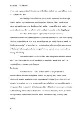 THE FOUR x FOUR MODEL 31
of emotional engagement and belonging was evident from students who accepted these norms
and worked within them.
Schools that placed emphasis on equity, and the importance of relationships
between teachers and students that reflected that equity, appeared to have high levels of
inclusiveness and engagement. In schools where teachers were collaborative, students were
also collaborative and this was reflected in the social environment as well as the pedagogy.
One school identified social support for individuals as a collective
responsibility and students spoke of a sense of safety and community that came from working
collaboratively and allowed them “to be accepted, open to new people, free to be myself in a
tight knit community.” In areas of poverty or disadvantage, schools sought to address many
of the barriers to learning by including a range of external supports around transport, food,
housing and clothing.
Social inclusiveness was also reflected in the arrangement of some classroom
spaces, particularly those that deliberately sought to ensure each person could make eye
contact with every other person in the room.
Emotional:
In most classrooms I visited teachers seemed to recognise that their
relationship with students was important, kindness and empathy being central to that
relationship. Students demonstrated most engagement when they respected the teacher and
interacted in more informal ways. In one school, teachers had been instrumental in creating a
new charter school because they felt that aspects of the public school system were detrimental
to the well-being and outcomes of the students. This resulted in a strong sense of ownership
on the part of the teachers that was evident in their commitment to the wellbeing of the
students.
31
 