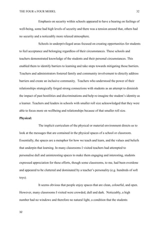 THE FOUR x FOUR MODEL 32
Emphasis on security within schools appeared to have a bearing on feelings of
well-being, some had high levels of security and there was a tension around that, others had
no security and a noticeably more relaxed atmosphere.
Schools in underprivileged areas focused on creating opportunities for students
to feel acceptance and belonging regardless of their circumstances. These schools and
teachers demonstrated knowledge of the students and their personal circumstances. This
enabled them to identify barriers to learning and take steps towards mitigating those barriers.
Teachers and administrators fostered family and community involvement to directly address
barriers and create an inclusive community. Teachers who understood the power of their
relationships strategically forged strong connections with students as an attempt to diminish
the impact of past hostilities and discriminations and help re-imagine the student’s identity as
a learner. Teachers and leaders in schools with smaller roll size acknowledged that they were
able to focus more on wellbeing and relationships because of that smaller roll size.
Physical:
The implicit curriculum of the physical or material environment directs us to
look at the messages that are contained in the physical spaces of a school or classroom.
Essentially, the spaces are a metaphor for how we teach and learn, and the values and beliefs
that underpin that learning. In many classrooms I visited teachers had attempted to
personalise dull and uninteresting spaces to make them engaging and interesting, students
expressed appreciation for these efforts, though some classrooms, to me, had been overdone
and appeared to be cluttered and dominated by a teacher’s personality (e.g. hundreds of soft
toys).
It seems obvious that people enjoy spaces that are clean, colourful, and open.
However, many classrooms I visited were crowded, dull and dark. Noticeably, a high
number had no windows and therefore no natural light, a condition that the students
32
 