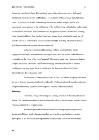 THE FOUR x FOUR MODEL 33
frequently complained about. The confining nature of the classrooms led to feelings of
entrapment, hostility, anxiety and tiredness. The metaphor of being ‘jailed’ recurred many
times. In one school the idea that teaching and learning should be open, public, and
transparent, was expressed in the architecture of the building, long walls of glass had replaced
the traditional solid walls and classrooms were designed to facilitate collaborative learning,
being three times bigger than standard classroom spaces. Some schools also made use of
corridor spaces as collaboration spaces (collaboradors) by including informal ‘Starbucks’
style booths and casual group seating arrangements.
Inclusive positioning of furnishings within a room facilitates greater
engagement and equity as students can make eye-contact with each other and teachers are
removed from the ‘front of the room’ pedestal. One school made a very conscious decision
to reject traditional school and classroom furnishings and left each teacher to create a
teaching and learning space that was comfortable for them and reflected both their
personality and the pedagogical style.
The move away from separated rows of desks to flexible groupings highlights
the move from an industrial, teacher directed model of education towards interdependent and
independent learning, organised around agency, ubiquity and connectedness.
Pedagogy:
I observed a range of teaching and learning activities in the many classrooms I
visited. The most commonly used is the teacher driven lesson that involves a standard initiate,
respond, evaluate style of questioning.
Students in project based or collaborative learning experiences generally
demonstrated higher levels of engagement but, importantly, were clearly more active
participants in the process of learning than those in traditional classroom environments.
33
 
