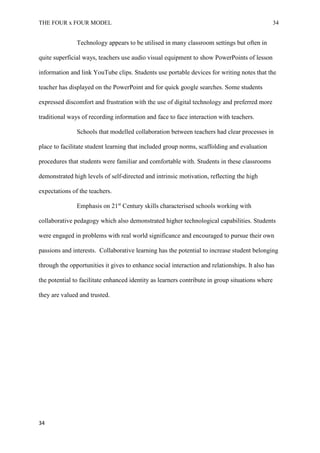 THE FOUR x FOUR MODEL 34
Technology appears to be utilised in many classroom settings but often in
quite superficial ways, teachers use audio visual equipment to show PowerPoints of lesson
information and link YouTube clips. Students use portable devices for writing notes that the
teacher has displayed on the PowerPoint and for quick google searches. Some students
expressed discomfort and frustration with the use of digital technology and preferred more
traditional ways of recording information and face to face interaction with teachers.
Schools that modelled collaboration between teachers had clear processes in
place to facilitate student learning that included group norms, scaffolding and evaluation
procedures that students were familiar and comfortable with. Students in these classrooms
demonstrated high levels of self-directed and intrinsic motivation, reflecting the high
expectations of the teachers.
Emphasis on 21st
Century skills characterised schools working with
collaborative pedagogy which also demonstrated higher technological capabilities. Students
were engaged in problems with real world significance and encouraged to pursue their own
passions and interests. Collaborative learning has the potential to increase student belonging
through the opportunities it gives to enhance social interaction and relationships. It also has
the potential to facilitate enhanced identity as learners contribute in group situations where
they are valued and trusted.
34
 