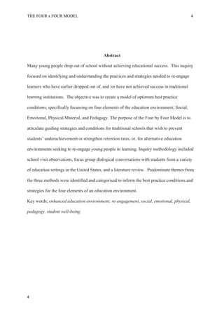 THE FOUR x FOUR MODEL 4
Abstract
Many young people drop out of school without achieving educational success. This inquiry
focused on identifying and understanding the practices and strategies needed to re-engage
learners who have earlier dropped out of, and /or have not achieved success in traditional
learning institutions. The objective was to create a model of optimum best practice
conditions, specifically focussing on four elements of the education environment; Social,
Emotional, Physical/Material, and Pedagogy. The purpose of the Four by Four Model is to
articulate guiding strategies and conditions for traditional schools that wish to prevent
students’ underachievement or strengthen retention rates, or, for alternative education
environments seeking to re-engage young people in learning. Inquiry methodology included
school visit observations, focus group dialogical conversations with students from a variety
of education settings in the United States, and a literature review. Predominate themes from
the three methods were identified and categorised to inform the best practice conditions and
strategies for the four elements of an education environment.
Key words; enhanced education environment; re-engagement, social, emotional, physical,
pedagogy, student well-being.
4
 