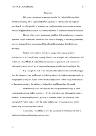 THE FOUR x FOUR MODEL 41
Discussion
This project, completed as a requirement for the Fulbright Distinguished
Awards in Teaching 2015, is presented in this paper and as a professional development
workshop. It provides a model of strategies and conditions aimed at re-engaging a learner
who has dropped out of education, or, who may be at risk of underachievement in education.
The aim of the project was to understand how different elements of education
impact on student identity as a learner and their sense of belonging to a learning community,
and how features of those elements could be enhanced to strengthen that identity and
belonging.
Student voice, gathered from focus groups within a range a school
environments in the United States, strongly influences the strategies and conditions described
in the Four x Four Model. It had not been my intention to specifically seek reasons why
students drop out of school, but focus group discussions provided some insight into this.
Key concepts for each of the elements of the education environment emerged
from the literature review and I sought to link those ideas to the student responses in order to
bring together theory and student centred practical application. Further study in the veracity
of these concepts and/or the addition of further ideas would strengthen this model.
Further studies could also replicate the focus group methodology in other
countries and compare student responses. – Are the motivations and influences the same or
different? What underlying cultural, political or economic factors are influencing these
motivations? Further studies verify the model and provide a broader discussion on the
reasons why students drop out of school.
Additionally, I would like to have the opportunity to test the model, both in
traditional and non-traditional education settings.
41
 