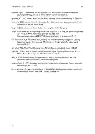 THE FOUR x FOUR MODEL 44
Rossouw, P. (2011, september). The World as One—The Neuroscience of Interconnectedness.
Neuropsychotherapy News, p. 9. Retrieved from www.mediros.com.au
Sylwester, R. (1994, October). How Emotions Affect Learning. Educational Leadership, 2(52), 60-65.
Titman, W. (1994). Special Places; Special People: The Hidden Curriculum of School grounds. World
Wide Fund for Nature. Surrey: WWF.
Tough, P. (2008). Whatever it Takes. Boston, USA: Houghton Mifflin Company.
Tough, P. (2014, May 18). Who gets to graduate - am I supposed to be here, am I good enough? New
York Times, p. MM26. Retrieved September 30, 2015, from
http://www.nytimes.com/2014/05/18/magazine/who-gets-to-graduate.html?_r=1
Van Note Chism, N., & Bickford, D. (2002, Winter). The Importance of Physical Space in Creating
Supportive Learning Environments. (M. Svinicki, Ed.) New Directions for Teaching and
Learning(92), 1-97.
van Pelt, J. (2012, March/April). Keeping Teen Moms in School. Social Work Today, 12(2), 24.
Vygotsky, L. (1978). Mind in society: The development of higher psychological processes. (V. J.-S.
M.Cole, Trans.) Cambridge, MA, USA: Harvard University Press.
Willis, J. (2006). Research-Based Strategies to Ignite Student Learning. Alexandria, VA, USA:
Association for Supervision and Curriculum Development.
Yurgelun-Todd, D. (2007). Emotional and cognitive changes during adolescence. Current Opinion in
Neurobiology , 17, 251-257.
Zins, J., Weissberg, R., Wang, M., & Walberg, H. (Eds.). (2004). Building Academic Success on Social
and Emotional Learning. New York: Teachers College Press.
44
 