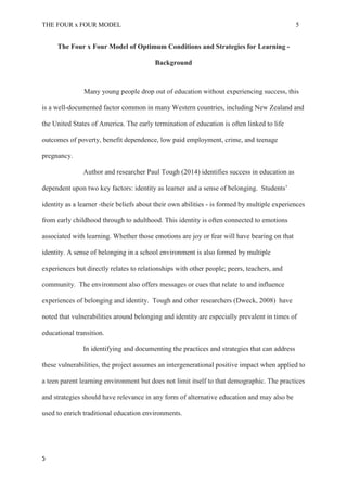 THE FOUR x FOUR MODEL 5
The Four x Four Model of Optimum Conditions and Strategies for Learning -
Background
Many young people drop out of education without experiencing success, this
is a well-documented factor common in many Western countries, including New Zealand and
the United States of America. The early termination of education is often linked to life
outcomes of poverty, benefit dependence, low paid employment, crime, and teenage
pregnancy.
Author and researcher Paul Tough (2014) identifies success in education as
dependent upon two key factors: identity as learner and a sense of belonging. Students’
identity as a learner -their beliefs about their own abilities - is formed by multiple experiences
from early childhood through to adulthood. This identity is often connected to emotions
associated with learning. Whether those emotions are joy or fear will have bearing on that
identity. A sense of belonging in a school environment is also formed by multiple
experiences but directly relates to relationships with other people; peers, teachers, and
community. The environment also offers messages or cues that relate to and influence
experiences of belonging and identity. Tough and other researchers (Dweck, 2008) have
noted that vulnerabilities around belonging and identity are especially prevalent in times of
educational transition.
In identifying and documenting the practices and strategies that can address
these vulnerabilities, the project assumes an intergenerational positive impact when applied to
a teen parent learning environment but does not limit itself to that demographic. The practices
and strategies should have relevance in any form of alternative education and may also be
used to enrich traditional education environments.
5
 