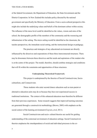 THE FOUR x FOUR MODEL 7
of the federal Government, the Department of Education, the State Government and the
District Corporation. In New Zealand this includes policy directed by the national
government and specifically the Ministry of Education. From a socio-cultural perspective this
might also include the underlying values and beliefs of the dominant culture within society.
The influence of the meso level could be identified as the values, visions and aims of the
school, the demographic profile of the members of the community and the resourcing and
infrastructure of the setting. The micro setting would be identified as the classroom, the
teacher perspectives, the immediate social setting, and the instructional design or pedagogy.
The practices and strategies of any educational environment are directly
influenced by the directives and expectations of these three interconnected structures. There
may be dissonance between these directives and the needs and aspirations of the student who
is at the centre of this project. The model, therefore, should combine strategies and conditions
that will fit within the constraints and opportunities of these structures.
Underpinning Theoretical Framework
This project is underpinned by the theories of Social Constructivism, Socio-
culturalism, and Connectivism.
Those students who enter second chance education such as teen parent or
alternative education units may do so because they have not experienced success in
traditional institutions. The context of this enhanced education must therefore be different
from their previous experiences. Some research suggests that improved learning outcomes
are generated through a constructivist methodology (Brown, 2005) with emphasis on the
social context of the learning environment (Cuyvers, et al, 2011).
Social Constructivism and socio- cultural theories are useful for guiding
understanding of the contextual environment of education settings. Social Constructivist
theories emphasise the interdependence of social and individual processes in the co-
7
 
