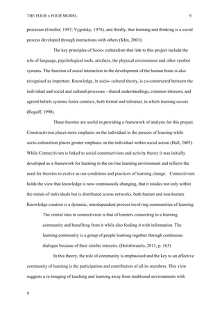THE FOUR x FOUR MODEL 9
processes (Gredler, 1997; Vygotsky, 1978), and thirdly, that learning and thinking is a social
process developed through interactions with others (KIm, 2001).
The key principles of Socio- culturalism that link to this project include the
role of language, psychological tools, artefacts, the physical environment and other symbol
systems. The function of social interaction in the development of the human brain is also
recognised as important. Knowledge, in socio- cultural theory, is co-constructed between the
individual and social and cultural processes - shared understandings, common interests, and
agreed beliefs systems foster contexts, both formal and informal, in which learning occurs
(Rogoff, 1990).
These theories are useful in providing a framework of analysis for this project.
Constructivism places more emphasis on the individual in the process of learning while
socio-culturalism places greater emphasis on the individual within social action (Hall, 2007).
While Connectivism is linked to social constructivism and activity theory it was initially
developed as a framework for learning in the on-line learning environment and reflects the
need for theories to evolve as our conditions and practices of learning change. Connectivism
holds the view that knowledge is now continuously changing, that it resides not only within
the minds of individuals but is distributed across networks, both human and non-human.
Knowledge creation is a dynamic, interdependent process involving communities of learning:
The central idea in connectivism is that of learners connecting to a learning
community and benefiting from it while also feeding it with information. The
learning community is a group of people learning together through continuous
dialogue because of their similar interests. (Boitshwarelo, 2011, p. 163)
In this theory, the role of community is emphasised and the key to an effective
community of learning is the participation and contribution of all its members. This view
suggests a re-imaging of teaching and learning away from traditional environments with
9
 