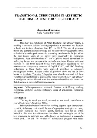 European Scientific Journal November 2013 edition vol.9, No.31 ISSN: 1857 – 7881 (Print) e - ISSN 1857- 7431
131
TRANSITIONAL CURRICULUM IN AESTHETIC
TEACHING: A TEST FOR SELF-EFFICACY
Reynaldo B. Inocian
Cebu Normal University
Abstract
This study is a validation of Albert Bandura’s self-efficacy theory in
teaching – a writer’s voice of teaching experience in more than two decades,
in basic and tertiary education from 1991 to 2012. The use of grounded
theory and content analysis revealed that his self-efficacy judgments served
as basis for behavior performance in promoting excellence in the job within
the past twenty years of his career more specifically in curriculum
realignment. Four considerations of Tyler’s Cyclical Model determined the
underlying factors and processes for curriculum revision. Content units and
chapters of the three revised books were realigned according to the
recommended competency standards of DepEd, CHED, and PRC. Teaching
pedagogies in these books were analyzed according to Johnson’s
philosophical models. Success stories of graduates about the use of these
books on Aesthetic Teaching Pedagogies were also documented. All these
variables were juxtaposed to establish the writer’s self-efficacy. Self-efficacy
is an edge for successful curriculum innovation and excellence in instruction
that determine a successful learning outcome.
Keywords: Self-empowerment, academic freedom, self-efficacy, teaching
excellence, aesthetic teaching pedagogy, voice of experience, curriculum
realignment
Introduction
“The way in which you teach, as much as you teach, contributes to
your effectiveness” (Singleton, 1996).
This explains that self-efficacy of teaching depends upon the teacher’s
versatility to balance content with the use of appropriate strategies; necessary
for lesson execution that ensures quality learning, calls for an ardent
reflection. The need for self-introspection about our teaching is one of the
best measures to ascertain our self-efficacy in establishing a successful
career path. The call for revision of instructional program that meets
 