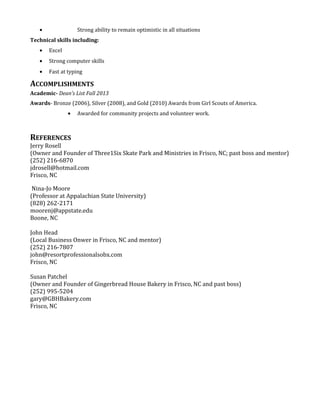 • Strong ability to remain optimistic in all situations
Technical skills including:
• Excel
• Strong computer skills
• Fast at typing
ACCOMPLISHMENTS
Academic- Dean’s List Fall 2013
Awards- Bronze (2006), Silver (2008), and Gold (2010) Awards from Girl Scouts of America.
• Awarded for community projects and volunteer work.
REFERENCES
Jerry Rosell
(Owner and Founder of Three1Six Skate Park and Ministries in Frisco, NC; past boss and mentor)
(252) 216-6870
jdrosell@hotmail.com
Frisco, NC
Nina-Jo Moore
(Professor at Appalachian State University)
(828) 262-2171
moorenj@appstate.edu
Boone, NC
John Head
(Local Business Onwer in Frisco, NC and mentor)
(252) 216-7807
john@resortprofessionalsobx.com
Frisco, NC
Susan Patchel
(Owner and Founder of Gingerbread House Bakery in Frisco, NC and past boss)
(252) 995-5204
gary@GBHBakery.com
Frisco, NC
 