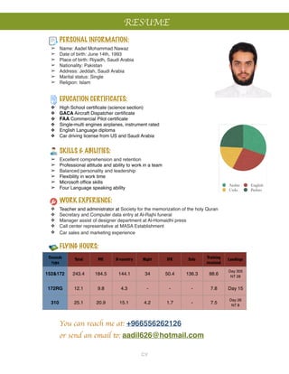 RESUME
Arabic English
Urdu Pashto
!
!
PERSONAL INFORMATION:!
➢ Name: Aadel Mohammad Nawaz!
➢ Date of birth: June 14th, 1993!
➢ Place of birth: Riyadh, Saudi Arabia!
➢ Nationality: Pakistan!
➢ Address: Jeddah, Saudi Arabia!
➢ Marital status: Single!
➢ Religion: Islam!
EDUCATION CERTIFICATES:
❖ High School certiﬁcate (science section)!
❖ GACA Aircraft Dispatcher certiﬁcate!
❖ FAA Commercial Pilot certiﬁcate!
❖ Single-multi engines airplanes, instrument rated !
❖ English Language diploma!
❖ Car driving license from US and Saudi Arabia!
SKILLS & ABILITIES:
➢ Excellent comprehension and retention!
➢ Professional attitude and ability to work in a team!
➢ Balanced personality and leadership!
➢ Flexibility in work time !
➢ Microsoft ofﬁce skills !
➢ Four Language speaking ability !
!
WORK EXPERIENCE:
❖ Teacher and administrator at Society for the memorization of the holy Quran!
❖ Secretary and Computer data entry at Al-Rajhi funeral !
❖ Manager assist of designer department at Al-Homaidhi press!
❖ Call center representative at MASA Establishment !
❖ Car sales and marketing experience
!
FLYING HOURS:
!
You can reach me at: +966556262126!
! or send an email to: aadil626@hotmail.com !
Cessna's
type
Total PIC X-country Night IFR Solo
Training
received
Landings
152&172 243.4 184.5 144.1 34 50.4 136.3 88.6
Day 305!
NT 28
172RG 12.1 9.8 4.3 - - - 7.8 Day 15
310 25.1 20.9 15.1 4.2 1.7 - 7.5
Day 26!
NT 8
CV
 