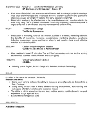 September 2009 - June 2012 Manchester Metropolitan University
BA Criminology with Sociology - Grade: 2.1
• Core areas of study included: numerous self-driven as well as managed projects covering a
wide range of criminological and sociological theories; extensive qualitative and quantitative
statistical analysis covering both first and third party research using SPSS
• Dissertation: analysing the effectiveness of the rehabilitation groups I volunteered with; the
case study being GMCC (Greater Manchester community chaplaincy) and how they work to
improve the lives of ex-offenders and help them break the cycle of crime.
07/2011 The Manchester College
The Mentor Programme
• Introduction to mentoring, who will be a mentor, qualities of a mentor, mentoring rationale,
the benefits of mentoring, mentoring considerations, mentoring structure, developing
induction programmes, people and teams, when to ask question, how to ask effective
question and mentoring skills.
2006-2007 Castle College Nottingham, Beeston
OCR Level 2 Certificate in Administration
• Core modules included: IT principles, Text and Word processing, customer service, working
relationships, business communications and touch-typing
1998-2003 Chilwell Comprehensive School
6 GCSEs
• Including Maths, English, Art and Design and Resistant Materials Technology
SKILLS
IT: Adept in the use of the Microsoft Office suite
Interpersonal skills
• Strong team working skills and the ability to manage a group of people, as demonstrate at
Siren Furniture.
• Strong ability to work well in many different working environments, from working with
colleagues, offenders, homeless and substance misuse
• The ability to hit the ground running and learn multiple aspects quickly shown by my work
experience trough agencies work.
• Excellent time management skills
REFERENCES
Available on request.
 