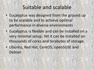 Suitable and scalable
• Eucalyptus was designed from the ground up
to be scalable and to achieve optimal
performance in diverse environments
• Eucalyptus is flexible and can be installed on a
very minimal setup. Yet it can be installed on
thousands of cores and terabytes of storage.
• Ubuntu, Red Hat, CentOS, openSUSE and
Debian
 