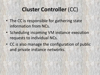 Cluster Controller (CC)
• The CC is responsible for gathering state
information from NCs.
• Scheduling incoming VM instance execution
requests to individual NCs.
• CC is also manage the conﬁguration of public
and private instance networks.
 