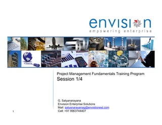 1
Project Management Fundamentals Training Program
Session 1/4
G. Satyanarayana
Envision Enterprise Solutions
Mail: satyanarayanag@envistionesl.com
Cell: +91 9963744407
 