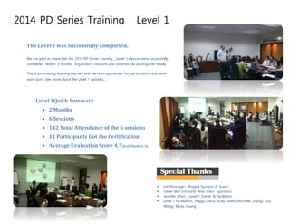 2014 PD Series Training _ Level 1
TPO Session
By Lena/ Aug.26th
, 2013
The Level1 was Successfully Completed.
We are glad to share that the 2014 PD Series Training _ Level 1 classes were successfully
completed. Within 2 months, organized 6 sessions and covered 142 participants totally.
This is an amazing learning journey and we’re so appreciate the participation and team
work spirit. See more about the Level 1 updates…
Level1Quick Summary
 2 Months
 6 Sessions
 142 Total Attendance of the 6 sessions
 11 Participants Got the Certification
 Average Evaluation Score 4.7(Full Mark is 5)
 Jim Persinger - Project Sponsor & Guest
 Oliver Ma/ Eric Juch/ Mao Shen- Sponsors
 Jennifer Chao - Level 1 Owner & Facilitator
 Level 1 Facilitators: Peggy Chou/ Ricky Hsieh/ Michelle Zhang/ Roy
Wang/ Becky Huang
 