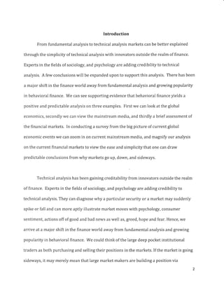 Introduction
From fundamental analysis to technical analysis markets can be better explained
through the simplicity of technical analysis with innovators outside the realm of finance.
Experts in the fields of sociology, and psychology are adding credibility to technical
analysis. A few conclusions will be expanded upon to support this analysis. There has been
a major shift in the finance world away from fundamental analysis and growing popularity
in behavioral finance. We can see supporting evidence that behavioral finance yields a
positive and predictable analysis on three examples. First we can look at the global
economics, secondly we can view the mainstream media, and thirdly a brief assessment of
the financial markets. In conducting a survey from the big picture of current global
economic events we can zoom in on current mainstream media, and magnify our analysis
on the current financial markets to view the ease and simplicity that one can draw
predictable conclusions from why markets go up, down, and sideways.
Technical analysis has been gaining creditability from innovators outside the realm
of finance. Experts in the fields of sociology, and psychology are adding credibility to
technical analysis. They can diagnose why a particular security or a market may suddenly
spike or fall and can more aptly illustrate market moves with psychology, consumer
sentiment, actions off of good and bad news as well as, greed, hope and fear. Hence, we
arrive at a major shift in the finance world away from fundamental analysis and growing
popularity in behavioral finance. We could think of the large deep pocket institutional
traders as both purchasing and selling their positions in the markets. If the market is going
sideways, it may merely mean that large market makers are building a position via
 