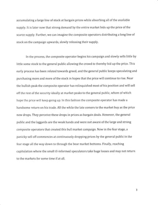 accumulating a large line of stock at bargain prices while absorbing all of the available
supply, It is later now that strong demand by the entire market bids up the price of the
scarce supply. Further, w€ can imagine the composite operators distributing a long line of
stock on the campaign upwards, slowly releasing their supply.
In the process, the composite operator begins his campaign and slowly sells little by
little some stock to the general public allowing the crowd to thereby bid up the price. This
early process has been related towards greed, and the general public keeps speculating and
purchasing more and more of the stock in hopes that the price will continue to rise. Near
the bullish peak the composite operator has relinquished most of his position and will sell
off the rest of the security ideally at market peaks to the general public, whom of which
hope the price will keep going up. In this fashion the composite operator has made a
handsome return on his trade. All the while the late comers to the market buy as the price
now drops. They perceive these drops in prices as bargain deals. However, the general
public and the laggards are the weak hands and wer. noi aware of the large and strong
composite operators that created this bull market campaign. Now in the fear stage, a
panicky sell off commences at continuously dropping prices by the general public in the
fear stage all the way down to through the bear market bottoms. Finally, reaching
capitulation where the small ill-informed speculators take huge losses and may not return
to the markets for some time if at all.
 
