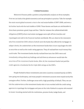 I. Global Economics
Behavioral finance yields a positive and predictable analysis on three examples.
First we can look at the global economics and see principles in practice. Take for example
the most recent global economic crisis in the real estate bubble of 2007 -2008, and even a
bit further back with the tech bubble of 2000. These booms and busts are attributable to
three basic premises: greed, hope and fear. Take for instance the collateralized debt
obligations (CD0'S) where real estate mortgages were split off into tranches and
repackaged and sold in the financial markets worldwide. We can observe the innovators
who first created the CDO's whom of which were the banks that offered the mortgages to
subpar clients, the underwriters at the investment banks that in turn repackages the debt
as securities as well as the credit rating agencies. They all realized how much money they
could make. The investment banks shortly realized how toxic the CD0's were and
immediately relinquished any holdings and sold them to whomever would take the
securities off the investment banks books. After all, the investment banks had paid the
credit agencies a handsome fee for triple AAA ratings on the CDO's.
People flocked to these investments and entire countries invested heavily in CDO's
later going into bankruptcy, and many people's retirement accounts were wiped out by this
contagion effect. Further, challenges arose with a high possibility of default. Then, we can
link the underwriters at the investment banks who in turn worked with the credit rating
agencies to repackage the mortgages and pass on the risk of default to anyone who wanted
to invest. Investing started with the institutions, pension f,unds, hedge funds, and
 