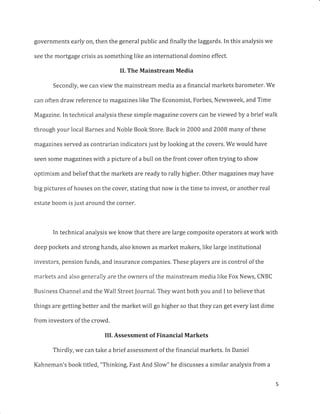 governments early on, then the general public and finally the laggards. In this analysis we
see the mortgage crisis as something like an international domino effect.
II. The Mainstream Media
Secondly, we can view the mainstream media as a financial markets barometer. We
can often draw reference to magazines like The Economist, Forbes, Newsweek, and Time
Magazine. In technical analysis these simple magazine covers can be viewed by a brief walk
through your local Barnes and Noble Book Store. Back in 2000 and200B many of these
magazines served as contrarian indicators just by looking at the covers. We would have
seen some magazines with a picture of a bull on the front cover often trying to show
optimism and belief that the markets are ready to rally higher. Other magazines may have
big pictures of houses on the cover, stating that now is the time to invest, or another real
estate boom is just around the corner.
In technical analysis we know that there are large composite operators at work with
deep pockets and strong hands, also known as market makers, like large institutional
investors, pension funds, and insurance companies. These players are in control of the
markets and also generally are the owners of the mainstream media like Fox News, CNBC
Business Channel and the Wall Street Journal. They want both you and I to believe that
things are getting better and the market will go higher so that they can get every last dime
from investors of the crowd,
IIL Assessment of Financial Markets
Thirdly, we can take a brief assessment of the financial markets. In Daniel
Kahneman's book titled, "Thinking, Fast And Slow" he discusses a similar analysis from a
 