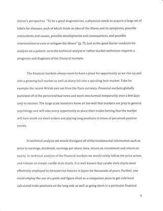 doctor's perspective. "To be a good diagnostician, a physician needs to acquire a large set of
labels for diseases, each of which binds an idea of the illness and its symptoms, possible
antecedents and causes, possible developments and consequences, and possible
interventions to cure or mitigate the illness" (p.7). |ust as the good doctor conducts his
analysis on a patient; so to the technical analyst or rather market technician requires a
prognosis and diagnosis of the financial markets.
The financial markets always seem to have a place for opportunity as we rise up and
into a growing bull market as well as sharp fall into a spiraling bear market. Take for
example the recent British exit out from the Euro currency. Financial markets globally
panicked off of the perceived bad news and went into turmoil temporarily over a few days
only to recover. The large scale investors know all too well that markets are prey to general
psychology and will take every opportunity to place their trades betting that the market
will turn south via short orders and placing long positions in times of perceived positive
events.
In technical analysis we would disregard all of the fundamental information such as
price to earnings, dividends, earnings per share, beta, return on investment and return on
equity. In technical analysis of the financial markets we would solely follow the price action
and volume on simple candle stick charts. It is well known that candle stick charts were
effectively employed to forecast rice futures in Japan for thousands of years. Further, one
could employ the use of a point and figure chart as a companion piece to get cold hard
calculated trade positions on the long side as well as going short in a particular financial
 