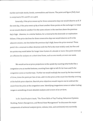 market and trade stocks, bonds, commodities and futures. The point and figure (Pnf) chart
is comprised of X's and O's on a grid.
Generally, if the price moves up for three consecutive days we would observe an X. If
the next day, if the price went up by at least another three points on the exchange it is listed
on we would observe another X in the same column in the next box above the previous
day's high. Likewise, in a similar fashion, for a reversal to the downside an explanation
follows. If the price declines for three consecutive days we would observe an 0 in the
adjacent column, one box below the previous day's high, hence the price reversal. Three
point's for a reversal in either direction with the Pnf is the most widely used, but five and
ten points may work better for longer time frames of a decade or more. One point reversals
are effective for analysis on a short time frame, such as one month, or even one week.
We would arrive at price projections to the upside by counting what looks like a
congestion area at market bottoms, counting from right to left O's for lows and X's for
congestion zones at market tops. Further we would multiply the count by the box reversal
of three, times the point per box of one, add it to the price at the count line thereby arriving
at the bullish price objective. Bearish price objectives would require one to subtract the
count from the price at the congestion zone. Identifying congestions zones or rather trading
ranges is something of more detailed analysis and is more of an art form.
In Dr. Hank Pruden's book, "The Three Skills of Top Trading: Behavioral Systems
Building, pattern Recognition, and Mental State Management" he discusses the major
components of technical analysis [price, volume, time, and sentiment) very succinctly.
 