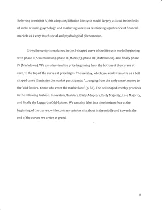 Referring to exhibit A.) his adoption/diffusion life cycle model largely utilized in the fields
of social science, psychology, and marketing serves as reinforcing significance of financial
markets as a very much social and psychological phenomenon.
Crowd behavior is explained in the S-shaped curve of the life cycle model beginning
with phase I fAccumulationJ, phase II (Markup), phase III fDistribution), and finally phase
IV fMarkdown). We can also visualize price beginning from the bottom of the curves at
zero, to the top of the curves at price highs. The overlay, which you could visualize as a bell
shaped curve illustrates the market participants, "...ranging from the early smart money to
the 'odd-lotters,' those who enter the market last" (p. 5B). The bell shaped overlay proceeds
in the following fashion: Innovators/lnsiders, Early Adoptors, Early Majority, Late Majority,
and finally the Laggards/Odd-Lotters. We can also label in a time horizon fear at the
beginning of the curves, while contrary opinion sits about in the middle and towards the
end of the curves we arrive at greed.
 