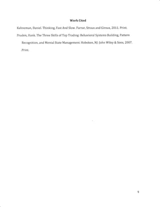 Work Cited
Kahneman, Daniel. Thinking, Fast And Slow. Farrar, Straus and Giroux,2011. Print.
Pruden, Hank. The Three Skills of Top Trading: Behavioral Systems Building, Pattern
Recognition, and Mental State Management. Hoboken, NJ: John Wiley & Sons, 2007.
.Print.
 