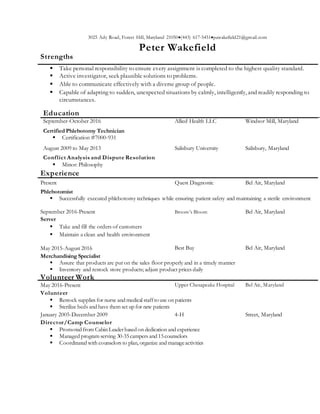 3025 Ady Road, Forest Hill, Maryland 21050(443) 617-5451pawakefield21@gmail.com
Peter Wakefield
Strengths
 Take personal responsibility to ensure every assignment is completed to the highest quality standard.
 Active investigator, seek plausible solutions to problems.
 Able to communicate effectively with a diverse group of people.
 Capable of adapting to sudden, unexpected situations by calmly, intelligently, and readily responding to
circumstances.
Education
September-October 2016 Allied Health LLC Windsor Mill, Maryland
Certified Phlebotomy Technician
 Certification #7000-931
August 2009 to May 2013 Salisbury University Salisbury, Maryland
Conflict Analysis and Dispute Resolution
 Minor: Philosophy
Experience
Present Quest Diagnostic Bel Air, Maryland
Phlebotomist
 Successfully executed phlebotomy techniques while ensuring patient safety and maintaining a sterile environment
September 2016-Present Broom’s Bloom Bel Air, Maryland
Server
 Take and fill the orders of customers
 Maintain a clean and health environment
May 2015-August 2016 Best Buy Bel Air, Maryland
Merchandising Specialist
 Assure that products are put on the sales floor properly and in a timely manner
 Inventory and restock store products; adjust product prices daily
Volunteer Work
May 2016-Present Upper Chesapeake Hospital Bel Air, Maryland
Volunteer
 Restock supplies for nurse and medical staffto use on patients
 Sterilize beds and have them set up for new patients
January 2005-December 2009 4-H Street, Maryland
Director/Camp Counselor
 Promoted from Cabin Leaderbased on dedication and experience
 Managed program serving 30-35campers and 15counselors
 Coordinated with counselors to plan, organize and manageactivities
 