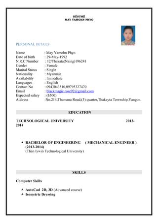 RÉSUMÉ
MAY YAMOHN PHYO
PERSONAL DETAILS
Name : May Yamohn Phyo
Date of birth : 29-May-1992
N.R.C Number : 12/Thakata(Naing)196241
Gender : Female
Marital Status : Single
Nationality : Myanmar
Availability : Immediate
Languages : English
Contact No : 0943043510,09795327470
Email : blackmagic.rose92@gmail.com
Expected salary : ($500)
Address :No.214,Thumana Road,(3) quarter,Thakayta Township,Yangon.
EDUCATION
TECHNOLOGICAL UNIVERSITY 2013-
2014
 BACHELOR OF ENGINEERING ( MECHANICAL ENGINEER )
(2013-2014)
(Than lywin Technological University)
SKILLS
Computer Skills
 AutoCad 2D, 3D (Advanced course)
 Isometric Drawing
 