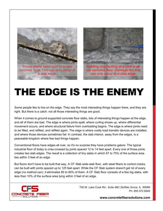 `750 W. Lake Cook Rd., Suite 480 | Buffalo Grove, IL 60089
Ph: 855.572.6849
www.concretefibersolutions.com
THE EDGE IS THE ENEMY
Some people like to live on the edge. They say the most interesting things happen there, and they are
right. But there is a catch: not all those interesting things are good.
When it comes to ground-supported concrete floor slabs, lots of interesting things happen at the edge,
and all of them are bad. The edge is where joints spall, where curling shows up, where differential
movement occurs, and where structural failure from overloading begins. The edge is where joints need
to be filled, and refilled, and refilled again. The edge is where costly load-transfer devices are installed,
and where those devices sometimes fail. In contrast, the slab interior, away from the edges, is a
peaceable kingdom where few bad things happen.
Conventional floors have edges all over, so it's no surprise they have problems galore. The typical
industrial floor of today is criss-crossed by joints spaced 12 to 14 feet apart. Every one of those joints
creates two slab edges. The result is a collection of tiny slabs in which 67 to 75% of the surface area
lies within 3 feet of an edge.
But floors don't have to be built that way. A CF·Slab wide-slab floor, with steel fibers to control cracks,
can be built with joints spaced up to 125 feet apart. While the CF·Slab system doesn't get rid of every
edge (no method can), it eliminates 80 to 90% of them. A CF·Slab floor consists of a few big slabs, with
less than 10% of the surface area lying within 3 feet of an edge.
Poorly made sawn joint in a new
concrete floor. This can only occur at
a slab edge.
Spalling and faulting at a joint in an
old concrete floor. Damage like this
can only occur at a slab edge.
 