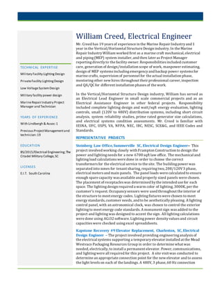 TECHNICAL EXPERTISE
Military Facility LightingDesign
PrivateFacility LightingDesign
Low VoltageSystemDesign
Military facility power design
MarineRepairIndustry Project
Manager and Technician
YEARS OF EXPERIENCE
With Lindbergh & Assoc:1
PreviousProjectManagementand
technician:19
EDUCATION
BS/2015/Electrical Engineering;The
Citadel Military College,SC
LICENSES
E.I.T. South Carolina
William Creed, Electrical Engineer
Mr. Creed has 19 yearsof experience in the Marine Repair Industryand 1
year in the Vertical/Horizontal Structure Design industry. In the Marine
Repair IndustryWilliam worked first as a marine craft mechanical, electrical
and piping(MEP) system installer, and then later as Project Manager
reportingdirectlyto the facility owner. Responsibilitiesincluded customer
care, generation of design/installation scope of work, manpower estimating,
design of MEP systemsincludingemergencyand backup power systemsfor
marine crafts, supervision of personnel for the actual installation phase,
mentoringother new hires throughout their professional career, inspection
and QA/QC for different installation phasesof the work.
In the Vertical/Horizontal Structure Design industry, William has served as
an Electrical Lead Engineer in small scale commercial projects and as an
Electrical Assistance Engineer in other federal projects. Responsibility
included complete lighting design and watt/sqft energy evaluation, lighting
controls, small (120V to 480V) distribution systems, including short circuit
analysis, system reliability studies, prime rated generator size calculations,
and electrical systems condition assessments. Mr. Creed is familiar with
IESNA, UFC, USPS, VA, NFPA, NEC, IBC, NESC, SCE&G, and IEEE Codes and
Standards.
REPRESENTATIVE PROJECTS
Steinberg Law Office,Summerville SC, Electrical Design Engineer– This
project involved working closely with Frampton Construction to design the
power and lightingneedsfor a new 6700 sqft law office. The mechanical and
lightingload calculationswere done in order to choose the correct
transformersfor the electrical service to the site. The buildingpower was
separated into zones for tenant sharing, requiringtwo, 208/120V3 phase,
electrical metersand main panels. The panel loads were calculated to ensure
enough spare capacity wasavailable and properly sized panels were chosen.
The placement of receptacleswas determined bythe intended use for each
space. The lightingdesign required a warm color of lighting, 3000K, per the
customer’s request. Occupancysensors were used throughout the interior of
the structure to meet energy codes. Lightingfixtureswere chosen to meet
energystandards, customer needs, and to be aestheticallypleasing. A lighting
control panel, with an astronomical clock, was chosen to control the exterior
lightingto meet energy code standards. A monument sign wasadded to the
project and lightingwas designed to accent the sign. All lightingcalculations
were done using AGi32 software. Lightingpower densityvaluesand circuit
capacitieswere checked usingexcel spreadsheets.
Kapstone Recovery #9 Elevator Replacement, Charleston, SC, Electrical
Design Engineer – The project involved providing engineeringanalysisof
the electrical systems supporting a temporaryelevator installed at the Mead
Westvaco Packaging Resources Group in order to determine what was
needed, electrically, to install a permanent elevator. Power, communications,
and lightingwere all required for this project. A site visit was conducted to
determine an appropriate connection point for the new elevator and to assess
the light levelson each of the landings. A 480V, 3 phase, 60 Hz connection
 