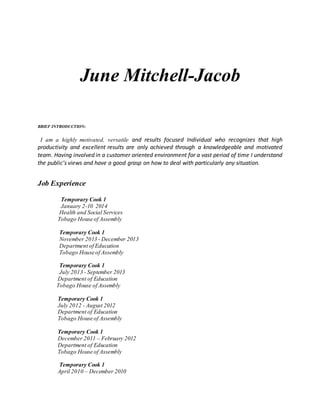 June Mitchell-Jacob
BRIEF INTRODUCTION:
I am a highly motivated, versatile and results focused Individual who recognizes that high
productivity and excellent results are only achieved through a knowledgeable and motivated
team. Having involved in a customer oriented environment for a vast period of time I understand
the public’s views and have a good grasp on how to deal with particularly any situation.
Job Experience
Temporary Cook 1
January 2-10 2014
Health and Social Services
Tobago House of Assembly
Temporary Cook 1
November 2013 - December 2013
Department of Education
Tobago House of Assembly
Temporary Cook 1
July 2013 - September 2013
Department of Education
Tobago House of Assembly
Temporary Cook 1
July 2012 - August 2012
Department of Education
Tobago House of Assembly
Temporary Cook 1
December 2011 – February 2012
Department of Education
Tobago House of Assembly
Temporary Cook 1
April 2010 – December 2010
 