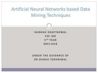VAIBHAV DHATTARWAL
CSE IDD
5TH YEAR
08211018
UNDER THE GUIDANCE OF
DR.DURGA TOSHNIWAL
Artificial Neural Networks based Data
Mining Techniques
 