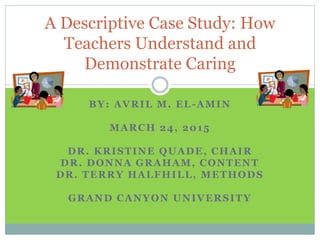 BY: AVRIL M. EL-AMIN
MARCH 24, 2015
DR. KRISTINE QUADE, CHAIR
DR. DONNA GRAHAM, CONTENT
DR. TERRY HALFHILL, METHODS
GRAND CANYON UNIVERSITY
A Descriptive Case Study: How
Teachers Understand and
Demonstrate Caring
 