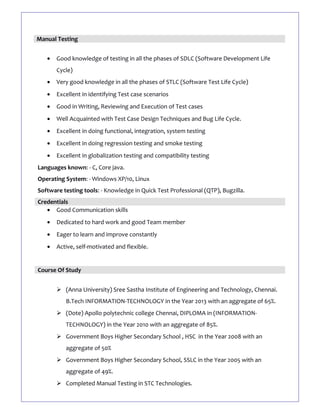 Manual Testing
• Good knowledge of testing in all the phases of SDLC (Software Development Life
Cycle)
• Very good knowledge in all the phases of STLC (Software Test Life Cycle)
• Excellent in identifying Test case scenarios
• Good in Writing, Reviewing and Execution of Test cases
• Well Acquainted with Test Case Design Techniques and Bug Life Cycle.
• Excellent in doing functional, integration, system testing
• Excellent in doing regression testing and smoke testing
• Excellent in globalization testing and compatibility testing
Languages known: - C, Core java.
Operating System: - Windows XP/10, Linux
Software testing tools: - Knowledge in Quick Test Professional (QTP), Bugzilla.
Credentials
• Good Communication skills
• Dedicated to hard work and good Team member
• Eager to learn and improve constantly
• Active, self-motivated and flexible.
Course Of Study
 (Anna University) Sree Sastha Institute of Engineering and Technology, Chennai.
B.Tech INFORMATION-TECHNOLOGY in the Year 2013 with an aggregate of 65%.
 (Dote) Apollo polytechnic college Chennai, DIPLOMA in (INFORMATION-
TECHNOLOGY) in the Year 2010 with an aggregate of 85%.
 Government Boys Higher Secondary School , HSC in the Year 2008 with an
aggregate of 50%
 Government Boys Higher Secondary School, SSLC in the Year 2005 with an
aggregate of 49%.
 Completed Manual Testing in STC Technologies.
 